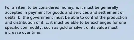 For an item to be considered money: a. it must be generally accepted in payment for goods and services and settlement of debts. b. the government must be able to control the production and distribution of it. c. it must be able to be exchanged for one specific commodity, such as gold or silver. d. its value must increase over time.