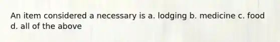 An item considered a necessary is a. lodging b. medicine c. food d. all of the above