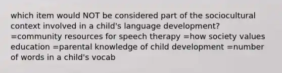 which item would NOT be considered part of the sociocultural context involved in a child's language development? =community resources for speech therapy =how society values education =parental knowledge of child development =number of words in a child's vocab