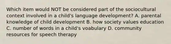 Which item would NOT be considered part of the sociocultural context involved in a child's language development? A. parental knowledge of child development B. how society values education C. number of words in a child's voabulary D. community resources for speech therapy