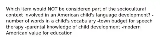 Which item would NOT be considered part of the sociocultural context involved in an American child's language development? -number of words in a child's vocabulary -town budget for speech therapy -parental knowledge of child development -modern American value for education