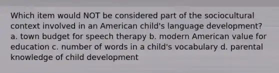 Which item would NOT be considered part of the sociocultural context involved in an American child's language development? a. town budget for speech therapy b. modern American value for education c. number of words in a child's vocabulary d. parental knowledge of child development