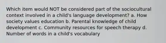 Which item would NOT be considered part of the sociocultural context involved in a child's language development? a. How society values education b. Parental knowledge of child development c. Community resources for speech therapy d. Number of words in a child's vocabulary