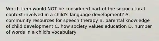 Which item would NOT be considered part of the sociocultural context involved in a child's language development? A. community resources for speech therapy B. parental knowledge of child development C. how society values education D. number of words in a child's vocabulary