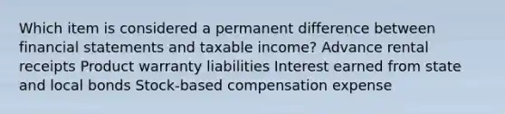 Which item is considered a permanent difference between financial statements and taxable income? Advance rental receipts Product warranty liabilities Interest earned from state and local bonds Stock-based compensation expense