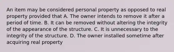 An item may be considered personal property as opposed to real property provided that A. The owner intends to remove it after a period of time. B. It can be removed without altering the integrity of the appearance of the structure. C. It is unnecessary to the integrity of the structure. D. The owner installed sometime after acquiring real property