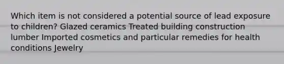 Which item is not considered a potential source of lead exposure to children? Glazed ceramics Treated building construction lumber Imported cosmetics and particular remedies for health conditions Jewelry