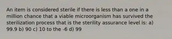 An item is considered sterile if there is less than a one in a million chance that a viable microorganism has survived the sterilization process that is the sterility assurance level is: a) 99.9 b) 90 c) 10 to the -6 d) 99