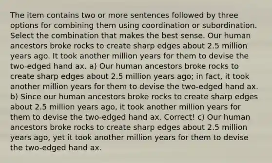 The item contains two or more sentences followed by three options for combining them using coordination or subordination. Select the combination that makes the best sense. Our human ancestors broke rocks to create sharp edges about 2.5 million years ago. It took another million years for them to devise the two-edged hand ax. a) Our human ancestors broke rocks to create sharp edges about 2.5 million years ago; in fact, it took another million years for them to devise the two-edged hand ax. b) Since our human ancestors broke rocks to create sharp edges about 2.5 million years ago, it took another million years for them to devise the two-edged hand ax. Correct! c) Our human ancestors broke rocks to create sharp edges about 2.5 million years ago, yet it took another million years for them to devise the two-edged hand ax.