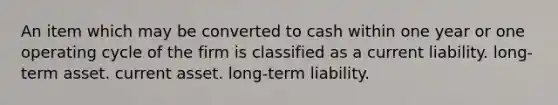 An item which may be converted to cash within one year or one operating cycle of the firm is classified as a current liability. long-term asset. current asset. long-term liability.