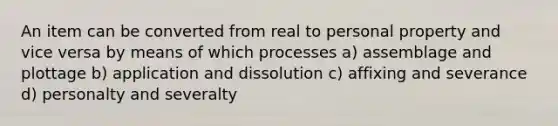 An item can be converted from real to personal property and vice versa by means of which processes a) assemblage and plottage b) application and dissolution c) affixing and severance d) personalty and severalty