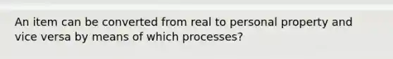 An item can be converted from real to personal property and vice versa by means of which processes?