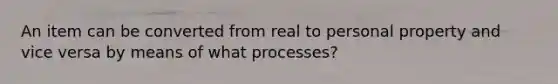 An item can be converted from real to personal property and vice versa by means of what processes?