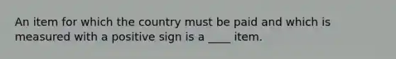 An item for which the country must be paid and which is measured with a positive sign is a ____ item.