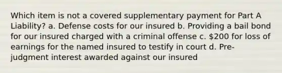 Which item is not a covered supplementary payment for Part A Liability? a. Defense costs for our insured b. Providing a bail bond for our insured charged with a criminal offense c. 200 for loss of earnings for the named insured to testify in court d. Pre-judgment interest awarded against our insured