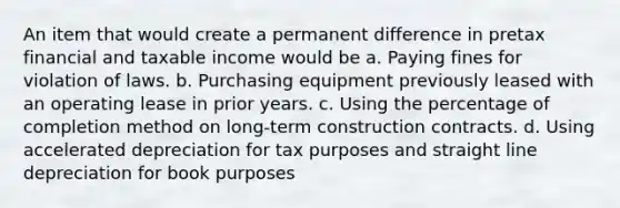 An item that would create a permanent difference in pretax financial and taxable income would be a. Paying fines for violation of laws. b. Purchasing equipment previously leased with an operating lease in prior years. c. Using the percentage of completion method on long-term construction contracts. d. Using accelerated depreciation for tax purposes and straight line depreciation for book purposes