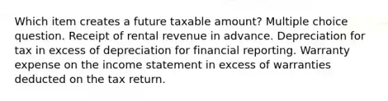 Which item creates a future taxable amount? Multiple choice question. Receipt of rental revenue in advance. Depreciation for tax in excess of depreciation for financial reporting. Warranty expense on the income statement in excess of warranties deducted on the tax return.