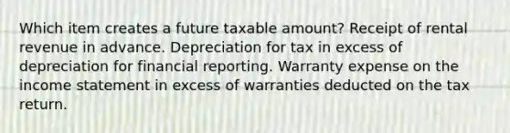 Which item creates a future taxable amount? Receipt of rental revenue in advance. Depreciation for tax in excess of depreciation for financial reporting. Warranty expense on the income statement in excess of warranties deducted on the tax return.