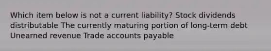 Which item below is not a current liability? Stock dividends distributable The currently maturing portion of long-term debt Unearned revenue Trade accounts payable