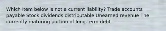 Which item below is not a current liability? Trade accounts payable Stock dividends distributable Unearned revenue The currently maturing portion of long-term debt