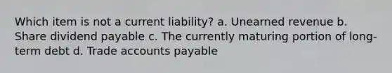 Which item is not a current liability? a. Unearned revenue b. Share dividend payable c. The currently maturing portion of long-term debt d. Trade accounts payable