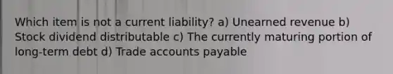 Which item is not a current liability? a) Unearned revenue b) Stock dividend distributable c) The currently maturing portion of long-term debt d) Trade accounts payable