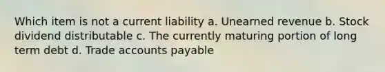 Which item is not a current liability a. Unearned revenue b. Stock dividend distributable c. The currently maturing portion of long term debt d. Trade <a href='https://www.questionai.com/knowledge/kWc3IVgYEK-accounts-payable' class='anchor-knowledge'>accounts payable</a>