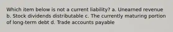 Which item below is not a current liability? a. Unearned revenue b. Stock dividends distributable c. The currently maturing portion of long-term debt d. Trade accounts payable