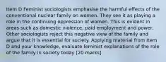 Item D Feminist sociologists emphasise the harmful effects of the conventional nuclear family on women. They see it as playing a role in the continuing oppression of women. This is evident in areas such as domestic violence, paid employment and power. Other sociologists reject this negative view of the family and argue that it is essential for society. Applying material from Item D and your knowledge, evaluate feminist explanations of the role of the family in society today [20 marks]