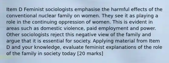 Item D Feminist sociologists emphasise the harmful effects of the conventional nuclear family on women. They see it as playing a role in the continuing oppression of women. This is evident in areas such as domestic violence, paid employment and power. Other sociologists reject this negative view of the family and argue that it is essential for society. Applying material from Item D and your knowledge, evaluate feminist explanations of the role of the family in society today [20 marks]