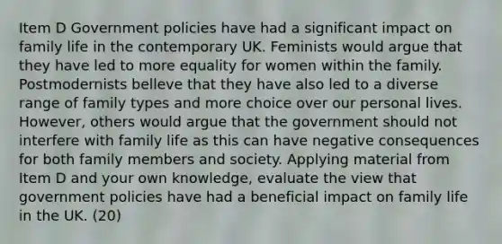 Item D Government policies have had a significant impact on family life in the contemporary UK. Feminists would argue that they have led to more equality for women within the family. Postmodernists belleve that they have also led to a diverse range of family types and more choice over our personal lives. However, others would argue that the government should not interfere with family life as this can have negative consequences for both family members and society. Applying material from Item D and your own knowledge, evaluate the view that government policies have had a beneficial impact on family life in the UK. (20)