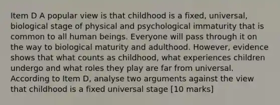 Item D A popular view is that childhood is a fixed, universal, biological stage of physical and psychological immaturity that is common to all human beings. Everyone will pass through it on the way to biological maturity and adulthood. However, evidence shows that what counts as childhood, what experiences children undergo and what roles they play are far from universal. According to Item D, analyse two arguments against the view that childhood is a fixed universal stage [10 marks]