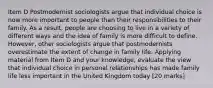 Item D Postmodernist sociologists argue that individual choice is now more important to people than their responsibilities to their family. As a result, people are choosing to live in a variety of different ways and the idea of family is more difficult to define. However, other sociologists argue that postmodernists overestimate the extent of change in family life. Applying material from Item D and your knowledge, evaluate the view that individual choice in personal relationships has made family life less important in the United Kingdom today [20 marks]