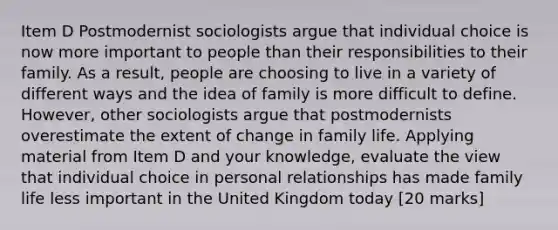 Item D Postmodernist sociologists argue that individual choice is now more important to people than their responsibilities to their family. As a result, people are choosing to live in a variety of different ways and the idea of family is more difficult to define. However, other sociologists argue that postmodernists overestimate the extent of change in family life. Applying material from Item D and your knowledge, evaluate the view that individual choice in personal relationships has made family life less important in the United Kingdom today [20 marks]