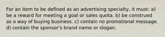 For an item to be defined as an advertising specialty, it must: a) be a reward for meeting a goal or sales quota. b) be construed as a way of buying business. c) contain no promotional message. d) contain the sponsor's brand name or slogan.