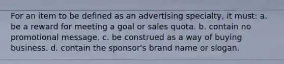 For an item to be defined as an advertising specialty, it must: a. be a reward for meeting a goal or sales quota. b. contain no promotional message. c. be construed as a way of buying business. d. contain the sponsor's brand name or slogan.