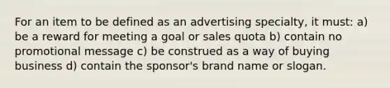 For an item to be defined as an advertising specialty, it must: a) be a reward for meeting a goal or sales quota b) contain no promotional message c) be construed as a way of buying business d) contain the sponsor's brand name or slogan.