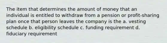 The item that determines the amount of money that an individual is entitled to withdraw from a pension or profit-sharing plan once that person leaves the company is the a. vesting schedule b. eligibility schedule c. funding requirement d. fiduciary requirement