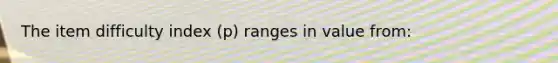 The item difficulty index (p) ranges in value from: