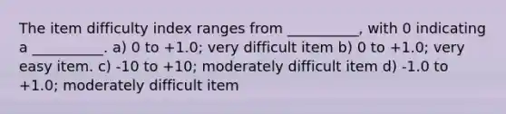 The item difficulty index ranges from __________, with 0 indicating a __________. a) 0 to +1.0; very difficult item b) 0 to +1.0; very easy item. c) -10 to +10; moderately difficult item d) -1.0 to +1.0; moderately difficult item