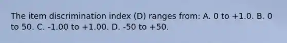 The item discrimination index (D) ranges from: A. 0 to +1.0. B. 0 to 50. C. -1.00 to +1.00. D. -50 to +50.