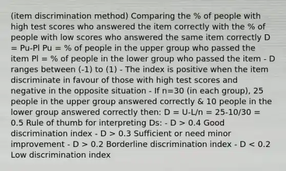 (item discrimination method) Comparing the % of people with high test scores who answered the item correctly with the % of people with low scores who answered the same item correctly D = Pu-Pl Pu = % of people in the upper group who passed the item Pl = % of people in the lower group who passed the item - D ranges between (-1) to (1) - The index is positive when the item discriminate in favour of those with high test scores and negative in the opposite situation - If n=30 (in each group), 25 people in the upper group answered correctly & 10 people in the lower group answered correctly then: D = U-L/n = 25-10/30 = 0.5 Rule of thumb for interpreting Ds: - D > 0.4 Good discrimination index - D > 0.3 Sufficient or need minor improvement - D > 0.2 Borderline discrimination index - D < 0.2 Low discrimination index