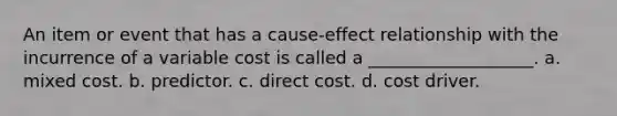 An item or event that has a cause-effect relationship with the incurrence of a variable cost is called a ___________________. a. mixed cost. b. predictor. c. direct cost. d. cost driver.