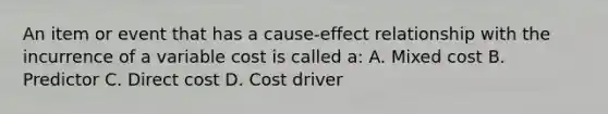 An item or event that has a cause-effect relationship with the incurrence of a variable cost is called a: A. Mixed cost B. Predictor C. Direct cost D. Cost driver