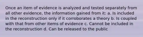 Once an item of evidence is analyzed and tested separately from all other evidence, the information gained from it: a. Is included in the reconstruction only if it corroborates a theory b. Is coupled with that from other items of evidence c. Cannot be included in the reconstruction d. Can be released to the public