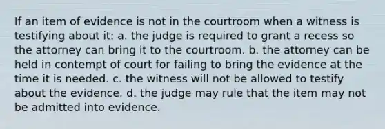 If an item of evidence is not in the courtroom when a witness is testifying about it: a. the judge is required to grant a recess so the attorney can bring it to the courtroom. b. the attorney can be held in contempt of court for failing to bring the evidence at the time it is needed. c. the witness will not be allowed to testify about the evidence. d. the judge may rule that the item may not be admitted into evidence.