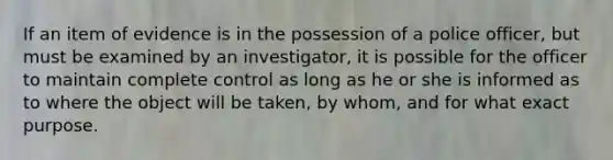 If an item of evidence is in the possession of a police officer, but must be examined by an investigator, it is possible for the officer to maintain complete control as long as he or she is informed as to where the object will be taken, by whom, and for what exact purpose.