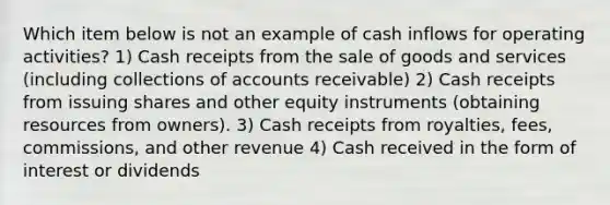 Which item below is not an example of cash inflows for operating activities? 1) Cash receipts from the sale of goods and services (including collections of accounts receivable) 2) Cash receipts from issuing shares and other equity instruments (obtaining resources from owners). 3) Cash receipts from royalties, fees, commissions, and other revenue 4) Cash received in the form of interest or dividends