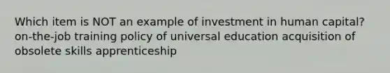 Which item is NOT an example of investment in human capital? on-the-job training policy of universal education acquisition of obsolete skills apprenticeship