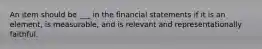 An item should be ___ in the financial statements if it is an element, is measurable, and is relevant and representationally faithful.